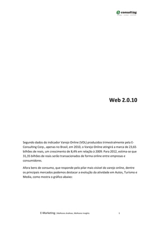Web 2.0.10




Segundo dados do indicador Varejo Online (VOL) produzidos trimestralmente pela E-
Consulting Corp., apenas no Brasil, em 2010, o Varejo Online atingirá a marca de 23,65
bilhões de reais, um crescimento de 8,4% em relação à 2009. Para 2012, estima-se que
31,35 bilhões de reais serão transacionados de forma online entre empresas e
consumidores.

Afora bens de consumo, que responde pelo pilar mais visível do varejo online, dentre
os principais mercados podemos destacar a evolução da atividade em Autos, Turismo e
Media, como mostra o gráfico abaixo:




             E-Marketing | Melhores Análises, Melhores Insights         3
 
