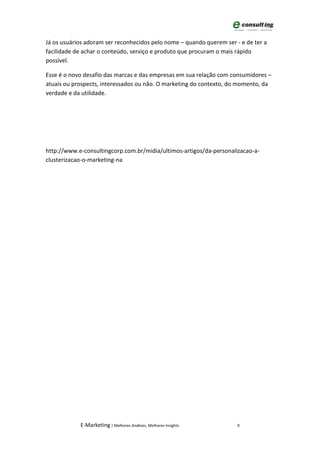 Já os usuários adoram ser reconhecidos pelo nome – quando querem ser - e de ter a
facilidade de achar o conteúdo, serviço e produto que procuram o mais rápido
possível.

Esse é o novo desafio das marcas e das empresas em sua relação com consumidores –
atuais ou prospects, interessados ou não. O marketing do contexto, do momento, da
verdade e da utilidade.




http://www.e-consultingcorp.com.br/midia/ultimos-artigos/da-personalizacao-a-
clusterizacao-o-marketing-na




            E-Marketing | Melhores Análises, Melhores Insights        9
 