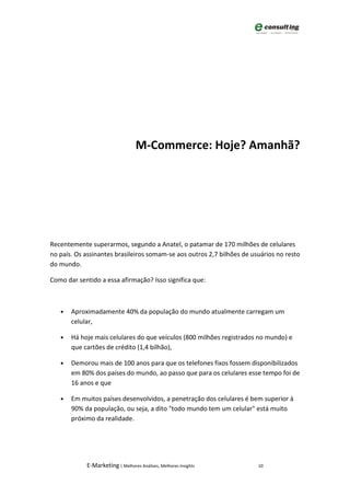 M-Commerce: Hoje? Amanhã?




Recentemente superarmos, segundo a Anatel, o patamar de 170 milhões de celulares
no país. Os assinantes brasileiros somam-se aos outros 2,7 bilhões de usuários no resto
do mundo.

Como dar sentido a essa afirmação? Isso significa que:



   •   Aproximadamente 40% da população do mundo atualmente carregam um
       celular,

   •   Há hoje mais celulares do que veículos (800 milhões registrados no mundo) e
       que cartões de crédito (1,4 bilhão),

   •   Demorou mais de 100 anos para que os telefones fixos fossem disponibilizados
       em 80% dos países do mundo, ao passo que para os celulares esse tempo foi de
       16 anos e que

   •   Em muitos países desenvolvidos, a penetração dos celulares é bem superior à
       90% da população, ou seja, a dito "todo mundo tem um celular" está muito
       próximo da realidade.




            E-Marketing | Melhores Análises, Melhores Insights          10
 