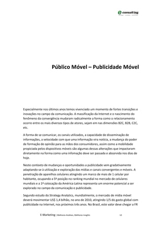 Público Móvel – Publicidade Móvel




Especialmente nos últimos anos temos vivenciado um momento de fortes transições e
inovações no campo da comunicação. A massificação da Internet e o nascimento do
fenômeno da convergência mudaram radicalmente a forma como o relacionamento
ocorre entre os mais diversos tipos de atores, sejam em nas dimensões B2C, B2B, C2C,
etc.

A forma de se comunicar, os canais utilizados, a capacidade de disseminação de
informações, a velocidade com que uma informação vira notícia, a mudança do poder
de formação de opinião para as mãos dos consumidores, assim como a mobilidade
propiciada pelos dispositivos móveis são algumas dessas alterações que impactaram
diretamente na forma como uma infomação deve ser passada e absorvida nos dias de
hoje.

Neste contexto de mudanças e oportunidades a publicidade vem gradativamente
adaptando-se à utilização e exploração das mídias e canais convergentes e móveis. A
penetração de aparelhos celulares atingindo um marco de mais de 1 celular por
habitante, ocupando a 5ª posição no ranking mundial no mercado de celulares
mundiais e a 1ª colocação da América Latina representa um enorme potencial a ser
explorado no campo da comunicação e publicidade.

Segundo estudo do Strategy Analytics, mundialmente, o mercado de mídia móvel
deverá movimentar US$ 1,4 bilhão, no ano de 2010, atingindo 1/5 do gasto global com
publicidade na Internet, nos próximos três anos. No Brasil, este valor deve chegar a FR


            E-Marketing | Melhores Análises, Melhores Insights          14
 