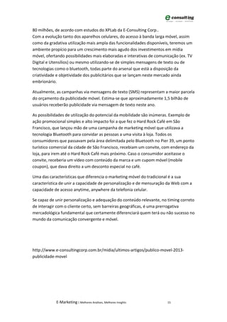 80 milhões, de acordo com estudos do XPLab da E-Consulting Corp..
Com a evolução tanto dos aparelhos celulares, do acesso à banda larga móvel, assim
como da gradativa utilização mais ampla das funcionalidades disponíveis, teremos um
ambiente propício para um crescimento mais agudo dos investimentos em mídia
móvel, ofertando possibilidades mais elaboradas e interativas de comunicação (ex. TV
Digital e Utensílios) ou mesmo utilizando-se de simples mensagens de texto ou de
tecnologias como o bluetooth, todas parte do arsenal que está a disposição da
criatividade e objetividade dos publicitários que se lançam neste mercado ainda
embrionário.

Atualmente, as campanhas via mensagens de texto (SMS) representam a maior parcela
do orçamento da publicidade móvel. Estima-se que aproximadamente 1,5 bilhão de
usuários receberão publicidade via mensagem de texto neste ano.

As possibilidades de utilização do potencial da mobilidade são inúmeras. Exemplo de
ação promocional simples e alto impacto foi a que fez o Hard Rock Café em São
Francisco, que lançou mão de uma campanha de marketing móvel que utilizava a
tecnologia Bluetooth para convidar as pessoas a uma visita à loja. Todos os
consumidores que passavam pela área delimitada pelo Bluetooth no Pier 39, um ponto
turístico comercial da cidade de São Francisco, recebiam um convite, com endereço da
loja, para irem até o Hard Rock Café mais próximo. Caso o consumidor aceitasse o
convite, receberia um vídeo com conteúdo da marca e um cupom móvel (mobile
coupon), que dava direito a um desconto especial no café.

Uma das características que diferencia o marketing móvel do tradicional é a sua
característica de unir a capacidade de personalização e de mensuração da Web com a
capacidade de acesso anytime, anywhere da telefonia celular.

Se capaz de unir personalização e adequação do conteúdo relevante, no timing correto
de interagir com o cliente certo, sem barreiras geográficas, é uma prerrogativa
mercadológica fundamental que certamente diferenciará quem terá ou não sucesso no
mundo da comunicação convergente e móvel.




http://www.e-consultingcorp.com.br/midia/ultimos-artigos/publico-movel-2013-
publicidade-movel




            E-Marketing | Melhores Análises, Melhores Insights        15
 