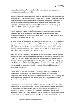 propicia é a utilização do ferramental e modus operandi das redes sociais para
usufruto de negócios da corporação.

Recente pesquisa conduzida pela Universidade de Massachussetts Dartmouth, com as
empresas da Inc. 500 (publicado pela Inc. Magazine) nos anos de 2007 e 2008, sobre a
utilização de mídias sociais nos ambientes internos das corporações, revelou que as
midias sociais vêm alcançando altos níveis de penetração nas empresa em ritmo
acelerado. A familiaridade com ferramentas 2.0 e ambientes colaborativos quase
dobrou em 2008, quando comparada com 2007.

A midia social mais popular e mais familiar para as empresas continuou a ser a de
networkng (tais como Facebook, Linkedin, Multiply, Orkut, etc), com 57% dos
respondentes dizendo ser muito familiar a elas (contra 42% em 2007), agregando um
crescimento de 44% em apenas 1 ano.

Os Wikis, que em 2007 ocupavam o último lugar, com apenas 16% de usuários dizendo
ter muita familiaridade com a ferramenta, em 2008 já ultrapassaram o podcasting com
35% dos usuários dizendo que eram muito familiares com a ferramenta. O ranking de
familiaridade segue a seguinte ordem: Social Networking-57%, Vídeos Online-52%,
Blogs-52%, Fóruns-39%, Wikis-35% e Podcasts-33%.

Já em relação ao uso efetivo das ferramentas de mídias sociais pelas empresas norte-
americanas, temos um crescimento médio em relação a sua adoção (2008 em relação
a 2007) de 77%. Social Networking apresentou nível de penetração de 49%, Videos
Online com 45%, Blogs com 39%, Fóruns com 35%, Wikis com 27% e Podcastings com
21%. Ainda vale ressaltar que em 2007, 43% das empresas entrevistadas não usavam
nenhum tipo de ferramenta relacionada a mídias sociais e, em 2008, apenas 23%
faziam parte deste grupo.

A importância da utilização das mídias sociais para os negócios e estratégias de
marketing das empresas nos EUA também foi pesquisada: 84% das pessoas
pesquisadas consideram as mídias sociais como muito importante (44%) ou de alguma
forma importante (40%), contra 60% em 2007 (26% muito importante e 34% de
alguma forma importante).

Recente estudo da E-Consulting com 288 das 1000 maiores empresas do país, entre
Março e Julho de 2009, apontou que o ranking de familiaridade no Brasil se comporta
da seguinte maneira: Social Networking-69%, Vídeos Online-58%, Fóruns-41%,
Podcasts-33%, Blogs-32% e Wikis-21%. O Twitter se configura na rede de maior
crescimento entre 2008 e 2009, atingindo 224% em aumento do nível de familiaridade
da ferramenta no ambiente corporativo. Quanto à penetração de utilização, esse


            E-Marketing | Melhores Análises, Melhores Insights          17
 