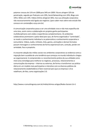 patamar cresceu de 11% em 2008 para 34% em 2009. Fóruns atingem 32% de
penetração, seguido por Podcasts com 29%, Social Networking com 24%, Blogs com
19% e Wikis com 14%. Vídeos Online atingiram 46%, mas sua utilização corporativa
não necessariamente está ligada aos negócios. (para saber mais sobre este estudo fale
conosco em contato@ec-corp.com.br)

A comunicação corporativa passa a ser uma atividade cross e não mais específica de
uma área, assim como a colaboração em projetos ganha participantes
multidisciplinares com visões e experiências complementares. Os ambientes
colaborativos promovem o palco ideal para que, de forma organizada e “controlada”,
se revele o conhecimento individual e se potencialize o conhecimento corporativo e
comunitário. Vídeos, áudio, richtexts, links, games, animações e demais formatos
passam mensagens e conhecimentos de forma experiencial sem, contudo, perder em
seriedade, foco e propósito.

A crescente adoção das mídias sociais nos ambientes corporativos se evidencia como a
migração bem sucedida de uma tendência que começou no mundo individual e chegou
ao organizacional. A compreensão e o reconhecimento prático da sua utilidade como
meio e/ou estratégia para melhorar os negócios, processos, relacionamentos e
comunicações da empresa – internas ou externas, de forma a transformar sua prática
diária em um modelo mais participativo e interativo com os diversos públicos de
relacionamento (stakeholders) é fator essencial para que as empresas 1.0 se
redefinam, de fato, como organizações 2.0.




http://www.e-consultingcorp.com.br/midia/ultimos-artigos/Redes-Sociais-S.A-1




            E-Marketing | Melhores Análises, Melhores Insights         18
 