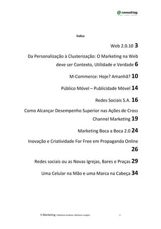 Índice


                                                                    Web 2.0.10 3

 Da Personalização à Clusterização: O Marketing na Web
                      deve ser Contexto, Utilidade e Verdade 6

                                    M-Commerce: Hoje? Amanhã? 10

                           Público Móvel – Publicidade Móvel 14

                                                             Redes Sociais S.A. 16

Como Alcançar Desempenho Superior nas Ações de Cross
                                                            Channel Marketing 19

                                            Marketing Boca a Boca 2.0 24

 Inovação e Criatividade For Free em Propaganda Online
                                                                              26
    Redes sociais ou as Novas Igrejas, Bares e Praças 29

       Uma Celular na Mão e uma Marca na Cabeça 34




       E-Marketing | Melhores Análises, Melhores Insights               2
 