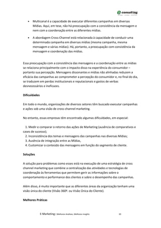 •   Multicanal é a capacidade de executar diferentes campanhas em diversas
       Mídias. Aqui, em tese, não há preocupação com a consistência da mensagem e
       nem com a coordenação entre as diferentes mídias.

   •   A abordagem Cross-Channel está relacionada à capacidade de conduzir uma
       determinada campanha em diversas mídias (mesma campanha, mesma
       mensagem e várias mídias). Há, portanto, a preocupação com consistência da
       mensagem e coordenação das mídias.


Essa preocupação com a consistência das mensagens e a coordenação entre as mídias
se relaciona principalmente com o impacto disso na experiência do consumidor –
portanto sua percepção. Mensagens dissonantes e mídias não alinhadas reduzem a
eficácia das campanhas ao comprometer a percepção do consumidor e, no final do dia,
se traduzem em perdas institucionais e reputacionais e gastos de verbas
desnecessários e ineficazes.

Dificuldades

Em todo o mundo, organizações de diversos setores têm buscado executar campanhas
e ações sob uma visão de cross-channel marketing.

No entanto, essas empresas têm encontrado algumas dificuldades, em especial:

  1. Medir e comparar o retorno das ações de Marketing (ausência de comparativos e
cases de sucesso);
  2. Inconsistência dos temas e mensagens das campanhas nas diversas Mídias;
  3. Ausência de integração entre as Mídias,
  4. Customizar o conteúdo das mensagens em função do segmento de cliente.

Soluções

A solução para problemas como esses está na execução de uma estratégia de cross
channel marketing que combine a centralização das atividades e tecnologias de
coordenação às ferramentas que permitem gerir as informações sobre o
comportamento e performance dos clientes e sobre o desempenho das campanhas.

Além disso, é muito importante que as diferentes áreas da organização tenham uma
visão única do cliente (Visão 360º. ou Visão Única do Cliente).

Melhores Práticas



               E-Marketing | Melhores Análises, Melhores Insights    20
 