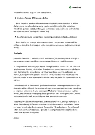 barato efetuar cross e up-sell com esses clientes.

 6. Mudam o Foco do Offline para o Online

    Essas empresas têm buscado desenvolver competências relacionadas às mídias
digitais, como e-mail marketing, social media, conteúdo multimídia, aplicativos
interativos, games e webadverstising, ao contrário de foco puramente centrado nos
veículos tradicionais offline (TVs, Jornais, etc).

 7. Executam a mesma campanha de marketing em várias mídias (consistência)

   Preocupação em entregar a mesma mensagem, campanha ou tema em várias
mídias, ao contrário da entrega de várias mensagens, campanhas ou temas em várias
mídias.

Conclusão

O número de mídias** (veículos, canais e ambientes) disponíveis para se interagir e
comunicar com os consumidores aumentou significamente nos últimos anos.

As campanhas de marketing hoje devem abranger diversos canais, cada um com suas
peculiaridades, desafios e limitações. A razão disso é que os consumidores não fazem
mais distinção entre o mundo real e o virtual quando de suas interações com as
marcas, busca por informações ou pesquisas sobre produtos. Para eles é tudo uma
coisa só, e todas as interações contribuem para a formação de sua experiência com as
marcas.

Temos observado as dificuldades que as empresas têm tido em gerir campanhas que
abrangem várias mídias de forma integrada e com mensagens consistentes. Na prática,
as empresas utilizam-se de uma abordagem Multicanal (várias campanhas x várias
mídias), enquanto que nossas pesquisas sugerem que uma abordagem Cross-Channel
(mesma campanha x várias mídias) pode levar a retornos superiores.

A abordagem Cross-Channel otimiza a gestão das campanhas, entrega mensagens e
temas de marketing de forma consistente e promove uma visão unificada do cliente
em toda a organização. Em tempos de Consumidor 2.0, a abordagem Cross-Channel
estará cada vez mais relacionada à geração de valor para as empresas (Resultados
Financeiros + Ativos Intangíveis).

Anexo:



             E-Marketing | Melhores Análises, Melhores Insights         22
 