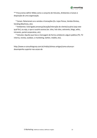 ** Procuramos definir Mídia como o conjunto de Veículos, Ambientes e Canais à
disposição de uma organização.

  * Canais: Relacionam-se a vendas e transações (Ex. Lojas Físicas, Vendas Diretas,
Vending Machines, etc).
  * Ambientes: Está ligado presença/atuação/interação do cliente/usuário (seja este
qual for), ou seja, o que o usuário acessa (ex. sites, hot-sites, extranets, blogs, wikis,
intranets, portal corporativo, etc).
  * Veículos: Aquilos que leva a mensagem de forma unilateral a algum público (TV, TV
interna, revista, outdoor, e-marketing, twitter, mobile, etc).



http://www.e-consultingcorp.com.br/midia/ultimos-artigos/como-alcancar-
desempenho-superior-nas-acoes-de




             E-Marketing | Melhores Análises, Melhores Insights            23
 