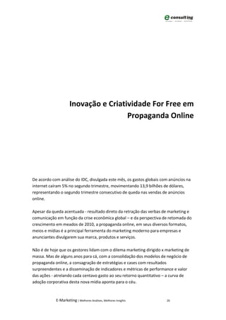Inovação e Criatividade For Free em
                                      Propaganda Online




De acordo com análise do IDC, divulgada este mês, os gastos globais com anúncios na
internet caíram 5% no segundo trimestre, movimentando 13,9 bilhões de dólares,
representando o segundo trimestre consecutivo de queda nas vendas de anúncios
online.

Apesar da queda acentuada - resultado direto da retração das verbas de marketing e
comunicação em função da crise econômica global – e da perspectiva de retomada do
crescimento em meados de 2010, a propaganda online, em seus diversos formatos,
meios e mídias é a principal ferramenta do marketing moderno para empresas e
anunciantes divulgarem sua marca, produtos e serviços.

Não é de hoje que os gestores lidam com o dilema marketing dirigido x marketing de
massa. Mas de alguns anos para cá, com a consolidação dos modelos de negócio de
propaganda online, a consagração de estratégias e cases com resultados
surpreendentes e a disseminação de indicadores e métricas de performance e valor
das ações - atrelando cada centavo gasto ao seu retorno quantitativo – a curva de
adoção corporativa desta nova mídia aponta para o céu.


            E-Marketing | Melhores Análises, Melhores Insights        26
 
