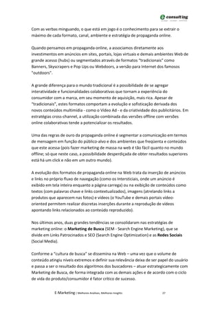 Com as verbas minguando, o que está em jogo é o conhecimento para se extrair o
máximo de cada formato, canal, ambiente e estratégia de propaganda online.

Quando pensamos em propaganda online, a associamos diretamente aos
investimentos em anúncios em sites, portais, lojas virtuais e demais ambientes Web de
grande acesso (hubs) ou segmentados através de formatos “tradicionais” como
Banners, Skyscrapers e Pop Ups ou Webdoors, a versão para Internet dos famosos
"outdoors".

A grande diferença para o mundo tradicional é a possibilidade de se agregar
interatividade e funcionalidades colaborativas que tornam a experiência do
consumidor com a marca, em seu momento de aquisição, mais rica. Apesar de
“tradicionais”, estes formatos comportam a evolução e sofisticação derivada dos
novos conteúdos multimídia - como o Vídeo Ad - e da criatividade dos publicitários. Em
estratégias cross-channel, a utilização combinada das versões offline com versões
online colaborativas tende a potencializar os resultados.

Uma das regras de ouro da propaganda online é segmentar a comunicação em termos
de mensagem em função do público-alvo e dos ambientes que freqüenta e conteúdos
que este acessa (pois fazer marketing de massa na web é tão fácil quanto no mundo
offline; só que neste caso, a possibilidade desperdiçada de obter resultados superiores
está há um click e não em um outro mundo).

A evolução dos formatos de propaganda online na Web trata da inserção de anúncios
e links no próprio fluxo de navegação (como os Intersticiais, onde um anúncio é
exibido em tela inteira enquanto a página carrega) ou na exibição de conteúdos como
textos (com palavras chave e links contextualizados), imagens (atrelando links a
produtos que aparecem nas fotos) e vídeos (o YouTube e demais portais vídeo-
oriented permitem realizar discretas inserções durante a reprodução de vídeos
apontando links relacionados ao conteúdo reproduzido).

Nos últimos anos, duas grandes tendências se consolidaram nas estratégias de
marketing online: o Marketing de Busca (SEM - Search Engine Marketing), que se
divide em Links Patrocinados e SEO (Search Engine Optimization) e as Redes Sociais
(Social Media).

Conforme a “cultura de busca” se dissemina na Web – uma vez que o volume de
conteúdo atingiu níveis extremos e definir sua relevância deixa de ser papel do usuário
e passa a ser o resultado dos algoritmos dos buscadores – atuar estrategicamente com
Marketing de Busca, de forma integrada com as demais ações e de acordo com o ciclo
de vida do produto/consumidor é fator crítico de sucesso.


            E-Marketing | Melhores Análises, Melhores Insights          27
 