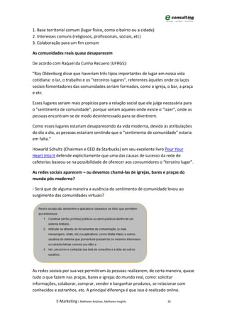 1. Base territorial comum (lugar físico, como o bairro ou a cidade)
2. Interesses comuns (religiosos, profissionais, sociais, etc)
3. Colaboração para um fim comum

As comunidades reais quase desaparecem

De acordo com Raquel da Cunha Recuero (UFRGS):

“Ray Oldenburg disse que haveriam três tipos importantes de lugar em nossa vida
cotidiana: o lar, o trabalho e os "terceiros lugares", referentes àqueles onde os laços
sociais fomentadores das comunidades seriam formados, como a igreja, o bar, a praça
e etc.

Esses lugares seriam mais propícios para a relação social que ele julga necessária para
o "sentimento de comunidade", porque seriam aqueles onde existe o "lazer", onde as
pessoas encontram-se de modo desinteressado para se divertirem.

Como esses lugares estariam desaparecendo da vida moderna, devido às atribulações
do dia a dia, as pessoas estariam sentindo que o "sentimento de comunidade" estaria
em falta.”

Howarld Schultz (Chairman e CEO da Starbucks) em seu excelente livro Pour Your
Heart Into It defende explicitamente que uma das causas de sucesso da rede de
cafeterias baseou-se na possibilidade de oferecer aos consumidores o “terceiro lugar”.

As redes sociais aparecem – ou devemos chamá-las de igrejas, bares e praças do
mundo pós-moderno?

- Será que de alguma maneira a ausência do sentimento de comunidade levou ao
surgimento das comunidades virtuais?




As redes sociais por sua vez permitiram às pessoas realizarem, de certa maneira, quase
tudo o que fazem nas praças, bares e igrejas do mundo real, como: solicitar
informações, colaborar, comprar, vender e barganhar produtos, se relacionar com
conhecidos e estranhos, etc. A principal diferença é que isso é realizado online.

             E-Marketing | Melhores Análises, Melhores Insights          30
 