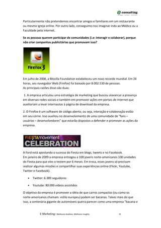 Particularmente não pretendemos encontrar amigos e familiares em um restaurante
ou mesmo igreja online. Por outro lado, conseguimo-nos imaginar indo ao Médico ou a
Faculdade pela Internet.

Se as pessoas querem participar de comunidades (i.e: interagir e colaborar), porque
não criar campanhas publicitárias que promovam isso?




Em julho de 2008, a Mozilla Foundation estabeleceu um novo recorde mundial. Em 24
horas, seu navegador Web (Firefox) foi baixado por 8.002.530 de pessoas.
As principais razões disso são duas:

1. A empresa articulou uma estratégia de marketing que buscou alavancar a presença
em diversas redes sociais e também em promover ações em portais de Internet que
auxiliariam a levar internautas à página de download da empresa.

2. O Firefox é um software de código aberto, ou seja, interação e colaboração estão
em seu cerne. Isso auxiliou no desenvolvimento de uma comunidade de “fans –
usuários – desenvolvedores” que estarão dispostos a defender e promover as ações da
empresa.




A Ford está apostando o sucesso do Fiesta em blogs, tweets e no Facebook.
Em janeiro de 2009 a empresa entregou a 100 jovens norte-americanos 100 unidades
do Fiesta para que eles o testem por 6 meses. Em troca, esses jovens só precisam
realizar algumas missões e compartilhar suas experiências online (Flickr, Youtube,
Twitter e Facebook).

   •   Twitter: 6.389 seguidores

   •   Youtube: 80.000 vídeos assistidos

O objetivo da empresa é promover a idéia de que carros compactos (ou como os
norte-americanos chamam: estilo europeu) podem ser bacanas. Talvez mais do que
isso, a centenária gigante de automóveis queira parecer como uma empresa “bacana e


            E-Marketing | Melhores Análises, Melhores Insights        31
 
