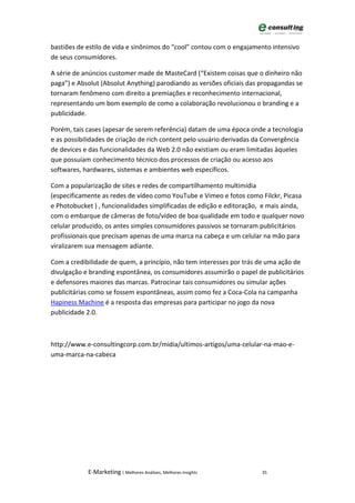 bastiões de estilo de vida e sinônimos do “cool” contou com o engajamento intensivo
de seus consumidores.

A série de anúncios customer made de MasteCard (“Existem coisas que o dinheiro não
paga”) e Absolut (Absolut Anything) parodiando as versões oficiais das propagandas se
tornaram fenômeno com direito a premiações e reconhecimento internacional,
representando um bom exemplo de como a colaboração revolucionou o branding e a
publicidade.

Porém, tais cases (apesar de serem referência) datam de uma época onde a tecnologia
e as possibilidades de criação de rich content pelo usuário derivadas da Convergência
de devices e das funcionalidades da Web 2.0 não existiam ou eram limitadas àqueles
que possuíam conhecimento técnico dos processos de criação ou acesso aos
softwares, hardwares, sistemas e ambientes web específicos.

Com a popularização de sites e redes de compartilhamento multimídia
(especificamente as redes de vídeo como YouTube e Vimeo e fotos como Filckr, Picasa
e Photobucket ) , funcionalidades simplificadas de edição e editoração, e mais ainda,
com o embarque de câmeras de foto/vídeo de boa qualidade em todo e qualquer novo
celular produzido, os antes simples consumidores passivos se tornaram publicitários
profissionais que precisam apenas de uma marca na cabeça e um celular na mão para
viralizarem sua mensagem adiante.

Com a credibilidade de quem, a princípio, não tem interesses por trás de uma ação de
divulgação e branding espontânea, os consumidores assumirão o papel de publicitários
e defensores maiores das marcas. Patrocinar tais consumidores ou simular ações
publicitárias como se fossem espontâneas, assim como fez a Coca-Cola na campanha
Hapiness Machine é a resposta das empresas para participar no jogo da nova
publicidade 2.0.



http://www.e-consultingcorp.com.br/midia/ultimos-artigos/uma-celular-na-mao-e-
uma-marca-na-cabeca




            E-Marketing | Melhores Análises, Melhores Insights         35
 