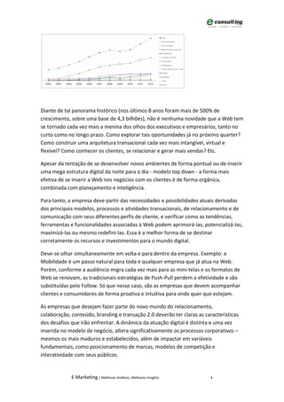 Diante de tal panorama histórico (nos últimos 8 anos foram mais de 500% de
crescimento, sobre uma base de 4,3 bilhões), não é nenhuma novidade que a Web tem
se tornado cada vez mais a menina dos olhos dos executivos e empresários, tanto no
curto como no longo prazo. Como explorar tais oportunidades já no próximo quarter?
Como construir uma arquitetura transacional cada vez mais intangível, virtual e
flexível? Como conhecer os clientes, se relacionar e gerar mais vendas? Etc.

Apesar da tentação de se desenvolver novos ambientes de forma pontual ou de inserir
uma mega estrutura digital da noite para o dia - modelo top down - a forma mais
efetiva de se inserir a Web nos negócios com os clientes é de forma orgânica,
combinada com planejamento e inteligência.

Para tanto, a empresa deve partir das necessidades e possibilidades atuais derivadas
dos principais modelos, processos e atividades transacionais, de relacionamento e de
comunicação com seus diferentes perfis de cliente, e verificar como as tendências,
ferramentas e funcionalidades associadas à Web podem aprimorá-las, potencializá-las,
maximizá-las ou mesmo redefini-las. Essa é a melhor forma de se destinar
corretamente os recursos e investimentos para o mundo digital.

Deve-se olhar simultaneamente em volta e para dentro da empresa. Exemplo: a
Mobilidade é um passo natural para toda e qualquer empresa que já atua na Web.
Porém, conforme a audiência migra cada vez mais para as mini-telas e os formatos de
Web se renovam, as tradicionais estratégias de Push-Pull perdem a efetividade e são
substituídas pelo Follow. Só que nesse caso, são as empresas que devem acompanhar
clientes e consumidores de forma proativa e intuitiva para onde quer que estejam.

As empresas que desejam fazer parte do novo mundo do relacionamento,
colaboração, conteúdo, branding e transação 2.0 deverão ter claras as características
dos desafios que irão enfrentar. A dinâmica da atuação digital é distinta e uma vez
inserida no modelo de negócio, altera significativamente os processos corporativos –
mesmos os mais maduros e estabelecidos, além de impactar em variáveis
fundamentais, como posicionamento de marcas, modelos de competição e
interatividade com seus públicos.


             E-Marketing | Melhores Análises, Melhores Insights          4
 