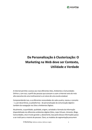 Da Personalização à Clusterização: O
                Marketing na Web deve ser Contexto,
                                 Utilidade e Verdade




A Internet permite o acesso aos mais diferentes Sites, Ambientes e Comunidades
Online e, com isso, o perfil das pessoas que acessam e usam a Internet varia do mais
alto executivo de uma multinacional a um aluno de uma escola estadual.

Compreendendo isso, e as diferentes necessidades de cada usuário, nasceu o conceito
– e, por decorrência, as plataformas - de personalização da comunicação digital e
também da navegação nos Sites e Ambientes Digitais.

Atualmente, a quantidade, qualidade, origem, variedade e formato da informação
disponibilizada nos diferentes ambientes digitais (Sites, Lojas Virtuais, Intranets, Blogs,
Comunidades, etc) é muito grande e, obviamente, boa parte dessas informações passa
a ser inútil para a maioria de pessoas. Claro, os modelos de segmentação presumem

             E-Marketing | Melhores Análises, Melhores Insights             6
 