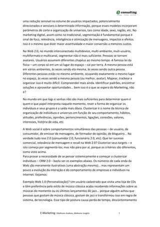 uma redução sensível no volume de usuários impactados, potencialmente
direcionados e sensíveis à determinada informação, porque esses modelos incorporam
parâmetros de corte e organização de universos, tais como idade, sexo, região, etc. No
marketing digital, assim como no tradicional, segmentação é fundamental porque é
sinal de foco, relevância, inteligência e otimização de mensagens, impactos e efeitos.
Isso é o mesmo que dizer maior assertividade e maior conversão a menores custos.

Na Web 2.0, no mundo interconectado multidevice, multi-ambiente, muti-usuário,
multiformato e multicanal, segmentar não é mais suficiente. Pessoas se tornam
avatares. Usuários assumem diferentes chapéus ao mesmo tempo. A famosa lei da
física – um corpo só em um só lugar do espaço – cai por terra. A mesma pessoa está
em vários ambientes, às vezes sendo ela mesma, às vezes sendo outra pessoa.
Diferentes pessoas estão no mesmo ambiente, ocupando exatamente o mesmo lugar
no espaço, às vezes sendo a mesma pessoa (ou melhor, avatar). Mapear, trackear e
organizar isso é muito difícil. Compreender mais ainda. Identificar padrões, encontrar
soluções e aproveitar oportunidades... bem isso é o que se espera do Marketing, não
é?

No mundo em que logs e senhas não são mais suficientes para determinar quem é
quem e que papel interpreta naquele momento, rever a forma de organizar os
indivíduos e seus grupos é a saída mais óbvia. Clusterizar é o nome da técnica de
organização de indivíduos e universos em função de seu comportamento, hábitos,
atitudes, preferências, opiniões, pertencimentos, ligações, conexões, valores,
interesses, história de vida, etc.

A Web social é sobre comportamentos simultâneos das pessoas – de usuário, de
consumidor, de emissor de mensagens, de formador de opinião, de blogueiro... Na
verdade tudo isso 2.0 (consumidor 2.0, funcionário 2.0, etc). Que ter sucesso
comercial, relevância de mensagem e recall na Web 2.0? Clusterize seus targets – e
isto começa por segmentá-los; mas não pára por aí, porque os critérios são diferentes,
como visto acima.
Para provar a necessidade de se pensar sistemicamente e começar a clusterizar
indivíduos – CRM 2.0 – basta ver os exemplos abaixo. Os números de cada onda da
Web são meramente ilustrativos (uma abstração mesmo)... mas representam um
pouco a evolução da interação e do comportamento de empresas e indivíduos na
Internet. Vejamos:

Exemplo Web 1.0 (Personalização)? Um usuário cadastrado que visita uma loja de CDs
e têm preferência pelo estilo de música clássica acaba recebendo informações sobre as
músicas do momento ou os últimos lançamentos do jazz... porque alguém achou que
pessoas que gostam de música clássica, gostam de jazz e transformou isso em regra de
sistema, de tecnologia. Esse tipo de postura causa perda de tempo, descontentamento



             E-Marketing | Melhores Análises, Melhores Insights          7
 