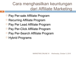  Pay Per-sale Affiliate Program
 Recurring Affiliate Program
 Pay Per Lead Affiliate Program
 Pay Per-Click Affiliate Program
 Pay Per-Search Affiliate Program
 Hybrid Programs
Cara menghasilkan keuntungan
dari Affiliate Marketing
Wednesday, October 3, 2018MARKETING ONLINE XI
15
 