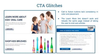 CTA Glitches
● Call to Action buttons lack consistency in
color and placement.
● The Learn More link doesn’t work and
reloads the same page instead of taking
the user to oral care articles
 