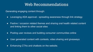 Web Recommendations
Generating engaging content through:
● Leveraging ADA approval - spreading awareness through link strategy
● Festive / occasion related themes and sharing oral health related content
and linking them to other social sites
● Posting user reviews and building consumer communities online
● User generated content with contests, video sharing and giveaways
● Enhancing CTAs and chatbots on the website.
 