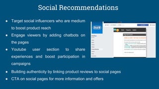 Social Recommendations
● Target social influencers who are medium
to boost product reach
● Engage viewers by adding chatbots on
the pages
● Youtube user section to share
experiences and boost participation in
campaigns
● Building authenticity by linking product reviews to social pages
● CTA on social pages for more information and offers
 