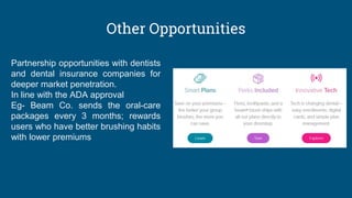 Other Opportunities
Partnership opportunities with dentists
and dental insurance companies for
deeper market penetration.
In line with the ADA approval
Eg- Beam Co. sends the oral-care
packages every 3 months; rewards
users who have better brushing habits
with lower premiums
 