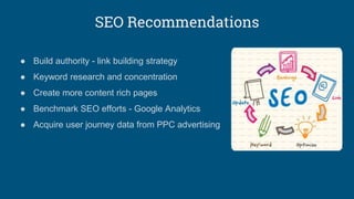 SEO Recommendations
● Build authority - link building strategy
● Keyword research and concentration
● Create more content rich pages
● Benchmark SEO efforts - Google Analytics
● Acquire user journey data from PPC advertising
 