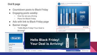 Oral B page
● Countdown posts to Black Friday
● Engaging posts weekly-
○ How far are you driving
○ Plans for Black Friday
● Ads with link to Black Friday page
● Banner image
○ “Hello Black Friday! Your Deal is
Arriving!”
Hello Black Friday!
Your Deal is Arriving!
 