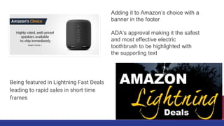 Being featured in Lightning Fast Deals
leading to rapid sales in short time
frames
Adding it to Amazon’s choice with a
banner in the footer
ADA’s approval making it the safest
and most effective electric
toothbrush to be highlighted with
the supporting text
 