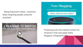 Being featured in Alexa - exclusive
deals targeting people using the voice
assistant
Producing oral care related content for
Amazon’s Oral care page.Video,
blogpost, infographics etc.
 