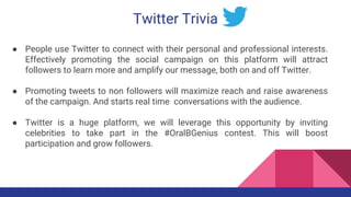 Twitter Trivia
● People use Twitter to connect with their personal and professional interests.
Effectively promoting the social campaign on this platform will attract
followers to learn more and amplify our message, both on and off Twitter.
● Promoting tweets to non followers will maximize reach and raise awareness
of the campaign. And starts real time conversations with the audience.
● Twitter is a huge platform, we will leverage this opportunity by inviting
celebrities to take part in the #OralBGenius contest. This will boost
participation and grow followers.
 