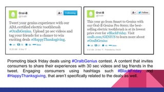 Promoting black friday deals using #OralbGenius contest. A content that invites
consumers to share their experiences with 30 sec videos and tag friends in the
tweet. Engaging consumers using hashtags such #BlackFriday and
#HappyThanksgiving, that aren’t specifically related to the deals as well.
 