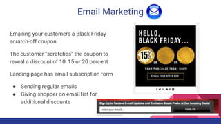 Email Marketing
Emailing your customers a Black Friday
scratch-off coupon
The customer “scratches” the coupon to
reveal a discount of 10, 15 or 20 percent
Landing page has email subscription form
● Sending regular emails
● Giving shopper on email list for
additional discounts
 