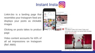 Instant Insta
Linkin.bio is a landing page that
resembles your Instagram feed and
displays your posts as clickable
images
Clicking on posts takes to product
page
Video content accounts for 65% of
all ad impressions on Instagram
(Ref: AMA)
 
