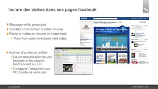 Inclure des vidéos dans ses pages facebook


 Message vidéo persistant
 Création d’un lecteur à votre marque
 Facile à mettre en oeuvre et à maintenir
   Maximise votre investissement vidéo



 Analyse d’audience unifiée
   La personnalisation de vos
   lecteurs et les plugins
   fonctionnent sur FB
   Comparer l’engament sur
   FC à celle de votre site



15 | Confidential                            © 2011 Brightcove Inc.
 