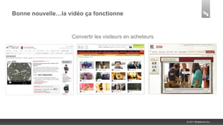 Bonne nouvelle…la vidéo ça fonctionne


               Développer l’engagement suren acheteurssociaux
                 sa communication interne et les communication
                      Convertir les visiteurs sa réseaux
       AméliorerAugmenter son traffic et développer sa marque corporate




                                                                     © 2011 Brightcove Inc.
 