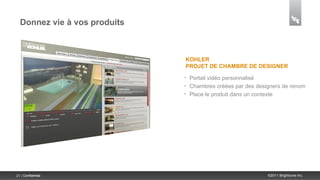 Donnez vie à vos produits



                              KOHLER
                              PROJET DE CHAMBRE DE DESIGNER
                              •   Portail vidéo personnalisé
                              •   Chambres créées par des designers de renom
                              •   Place le produit dans un contexte




21 | Confidential                                             ©2011 Brightcove Inc.
 