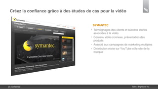 Créez la confiance grâce à des études de cas pour la vidéo


                                              SYMANTEC
                                          •   Témoignages des clients et success stories
                                              associées à la vidéo
                                          •   Contenu vidéo connexe, présentation des
                                              produits
                                          •   Associé aux campagnes de marketing multiples
                                          •   Distribution mixte sur YouTube et le site de la
                                              marque




25 | Confidential                                                            ©2011 Brightcove Inc.
 