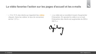 La vidéo favorise l'action sur les pages d'accueil et les e-mails


    •   « 10 à 15 % des clients qui regardent les vidéos   •   « La vidéo est un excellent moyen d'augmenter
        cliquent. Sans les vidéos, le taux de conversion       l'interaction. En ajoutant la vidéo à un e-mail,
        est de 1,5 % »                                         l'interaction des clients est augmentée de 200 à
                                                               300 % »




27 | Confidential                                                                                    ©2011 Brightcove Inc.
 