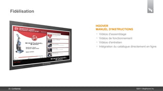 Fidélisation


                    HOOVER
                    MANUEL D'INSTRUCTIONS
                    •   Vidéos d'assemblage
                    •   Vidéos de fonctionnement
                    •   Vidéos d'entretien
                    •   Intégration du catalogue directement en ligne




39 | Confidential                                    ©2011 Brightcove Inc.
 