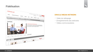 Fidélisation


                    ORACLE MEDIA NETWORK

                    •   Vidéo de rattrapage
                    •   Enregistrements des webcasts
                    •   Vidéos communautaires




40 | Confidential                                 ©2011 Brightcove Inc.
 
