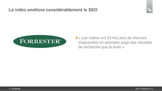 La vidéo améliore considérablement le SEO




                                « Les vidéos ont 53 fois plus de chances
                                d'apparaître en première page des résultats
                                de recherche que le texte »




7 | Confidential                                                 ©2011 Brightcove Inc.
 