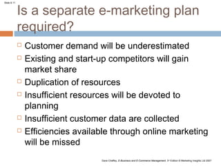 Is a separate e-marketing plan
Slide 8.11




             required?
                Customer demand will be underestimated
                Existing and start-up competitors will gain
                 market share
                Duplication of resources
                Insufficient resources will be devoted to
                 planning
                Insufficient customer data are collected
                Efficiencies available through online marketing
                 will be missed
                                    Dave Chaffey, E-Business and E-Commerce Management, 3rd Edition © Marketing Insights Ltd 2007
 