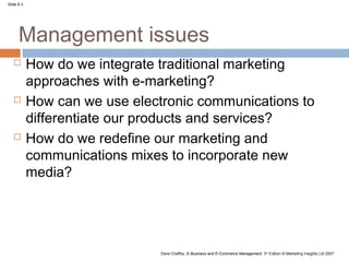 Slide 8.3




      Management issues
           How do we integrate traditional marketing
            approaches with e-marketing?
           How can we use electronic communications to
            differentiate our products and services?
           How do we redefine our marketing and
            communications mixes to incorporate new
            media?




                                Dave Chaffey, E-Business and E-Commerce Management, 3rd Edition © Marketing Insights Ltd 2007
 