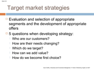 Slide 8.30




             Target market strategies
            Evaluation and selection of appropriate
             segments and the development of appropriate
             offers
            5 questions when developing strategy:
                Who are our customers?
                How are their needs changing?
                Which do we target?
                How can we add value?
                How do we become first choice?

                                    Dave Chaffey, E-Business and E-Commerce Management, 3rd Edition © Marketing Insights Ltd 2007
 