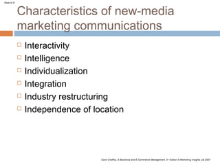 Slide 8.31



             Characteristics of new-media
             marketing communications
                Interactivity
                Intelligence
                Individualization
                Integration
                Industry restructuring
                Independence of location




                                   Dave Chaffey, E-Business and E-Commerce Management, 3rd Edition © Marketing Insights Ltd 2007
 