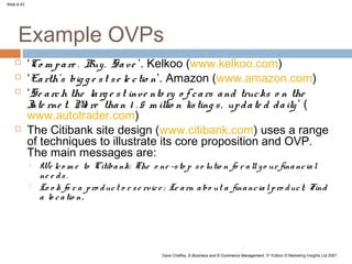 Slide 8.43




      Example OVPs
            ‘Co m p a re . Buy . Sa ve ’. Kelkoo (www.kelkoo.com)
            ‘Ea rth’s big g e s t s e le c tio n’. Amazon (www.amazon.com)
            ‘Se a rc h the la rg e s t inve nto ry o f c a rs a nd truc ks o n the
             I rne t. M re tha n 1 . 5 m illio n lis ting s , up d a te d d a ily ’ (
              nte           o
             www.autotrader.com)
            The Citibank site design (www.citibank.com) uses a range
             of techniques to illustrate its core proposition and OVP.
             The main messages are:
                We lc o m e to Citiba nk: The o ne -s to p s o lutio n fo r a ll y o ur fina nc ia l
                 ne e d s .
                Lo o k fo r a p ro d uc t o r s e rv ic e ; Le a rn a bo ut a fina nc ia l p ro d uc t; Find
                 a lo c a tio n.




                                                        Dave Chaffey, E-Business and E-Commerce Management, 3rd Edition © Marketing Insights Ltd 2007
 