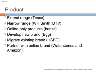 Slide 8.46




      Product
            Extend range (Tesco)
            Narrow range (WH Smith iDTV)
            Online-only products (banks)
            Develop new brand (Egg)
            Migrate existing brand (HSBC)
            Partner with online brand (Waterstones and
             Amazon).



                                 Dave Chaffey, E-Business and E-Commerce Management, 3rd Edition © Marketing Insights Ltd 2007
 