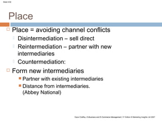 Slide 8.50




      Place
            Place = avoiding channel conflicts
                Disintermediation – sell direct
                Reintermediation – partner with new
                 intermediaries
                Countermediation:
            Form new intermediaries
                  Partnerwith existing intermediaries
                  Distance from intermediaries.
                   (Abbey National)



                                         Dave Chaffey, E-Business and E-Commerce Management, 3rd Edition © Marketing Insights Ltd 2007
 