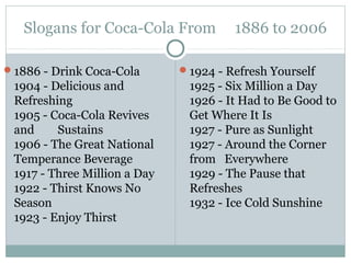 Slogans for Coca-Cola From 1886 to 2006
1886 - Drink Coca-Cola
1904 - Delicious and
Refreshing
1905 - Coca-Cola Revives
and Sustains
1906 - The Great National
Temperance Beverage
1917 - Three Million a Day
1922 - Thirst Knows No
Season
1923 - Enjoy Thirst
1924 - Refresh Yourself
1925 - Six Million a Day
1926 - It Had to Be Good to
Get Where It Is
1927 - Pure as Sunlight
1927 - Around the Corner
from Everywhere
1929 - The Pause that
Refreshes
1932 - Ice Cold Sunshine
 