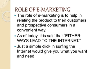 ROLE OF E-MARKETING
 The role of e-marketing is to help in
relating the product to their customers
and prospective consumers in a
convenient way..
 As of today, it is said that “EITHER
WAYS LEAD TO THE INTERNET.”
 Just a simple click in surfing the
Internet would give you what you want
and need
 