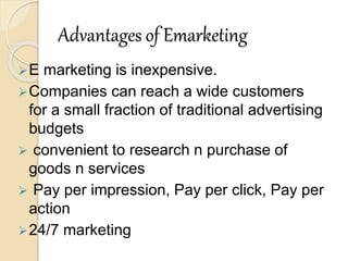 Advantages of Emarketing
E marketing is inexpensive.
Companies can reach a wide customers
for a small fraction of traditional advertising
budgets
 convenient to research n purchase of
goods n services
 Pay per impression, Pay per click, Pay per
action
24/7 marketing
 